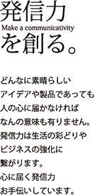 発信力を創る。どんなに素晴らしいアイデアや製品であっても人の心に届かなければなんの意味も有りません。発信力は生活の彩りやビジネスの強化に繋がります。心に届く発信力お手伝いしています。