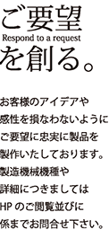 ご要望を創る。お客様のアイデアや感性を損なわないようにご要望に忠実に製品を制作いたしております。製造機械機種や詳細につきましてはHPのご閲覧並びに係までお問合せ下さい。
